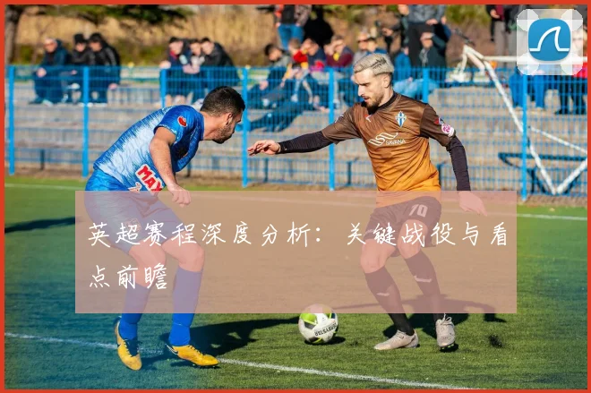 英超赛程深度分析：关键战役与看点前瞻