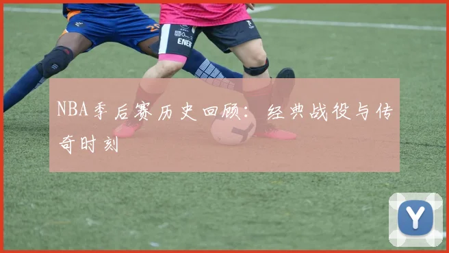 NBA季后赛历史回顾:经典战役与传奇时刻