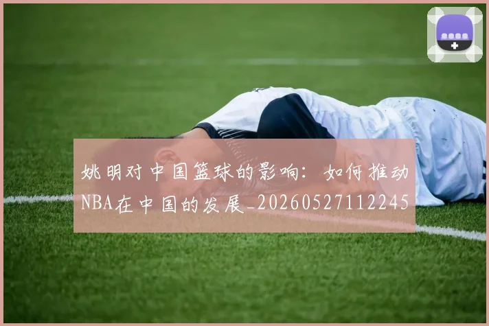 姚明对中国篮球的影响:如何推动NBA在中国的发展_20260527112245