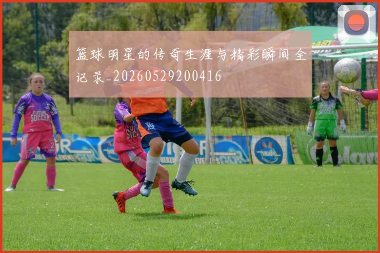 篮球明星的传奇生涯与精彩瞬间全记录_20260529200416
