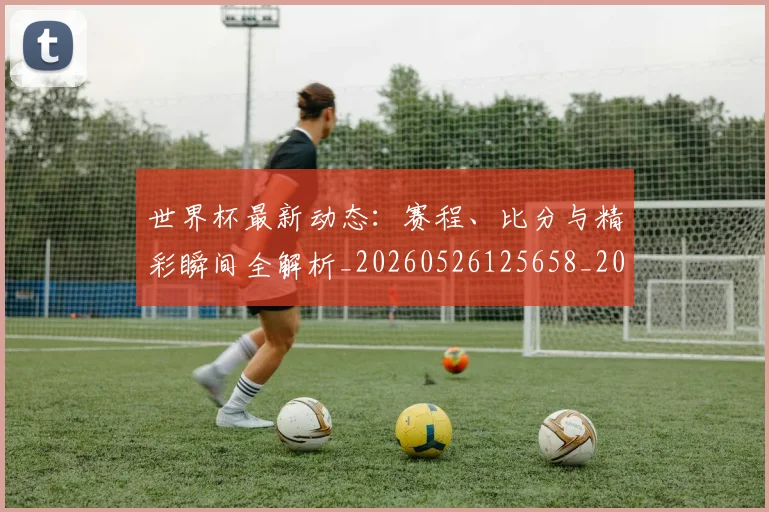 世界杯最新动态:赛程、比分与精彩瞬间全解析_20260526125658_20260607160411