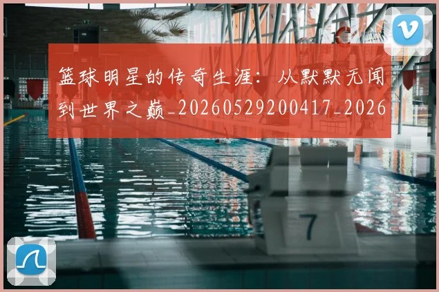 篮球明星的传奇生涯：从默默无闻到世界之巅_20260529200417_20260610000955
