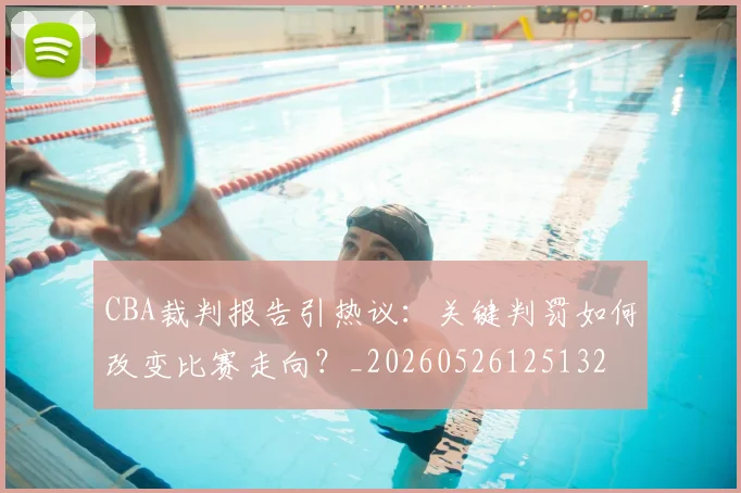 CBA裁判报告引热议:关键判罚如何改变比赛走向?_20260526125132