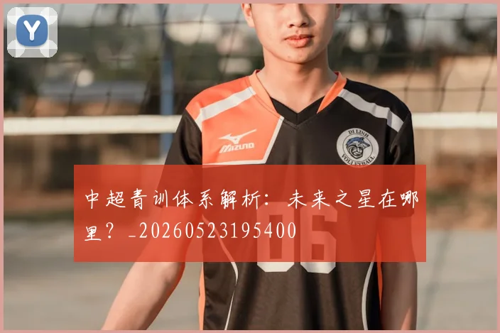 中超青训体系解析：未来之星在哪里？_20260523195400