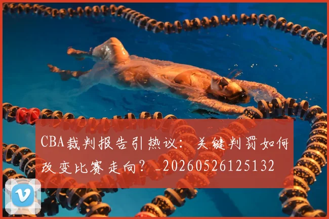 CBA裁判报告引热议：关键判罚如何改变比赛走向？_20260526125132