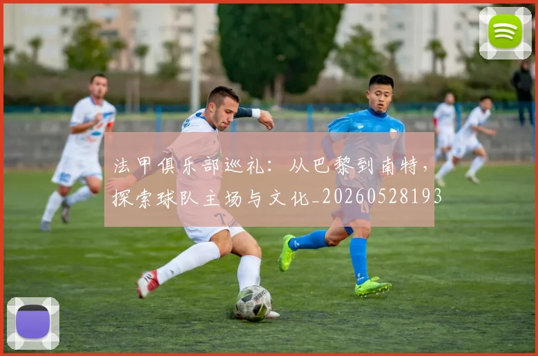 法甲俱乐部巡礼:从巴黎到南特,探索球队主场与文化_20260528193421